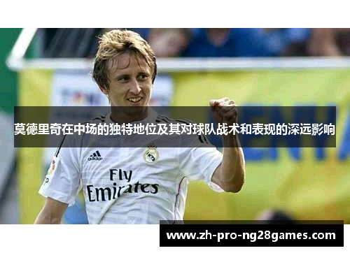 莫德里奇在中场的独特地位及其对球队战术和表现的深远影响