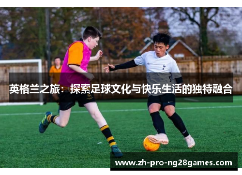 英格兰之旅:探索足球文化与快乐生活的独特融合 英格兰之旅:探索足球文化与快乐生活的独特融合