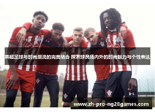 英超足球与时尚潮流的完美结合 探索球员场内外的时尚魅力与个性表达 英超足球与时尚潮流的完美结合 探索球员场内外的时尚魅力与个性表达