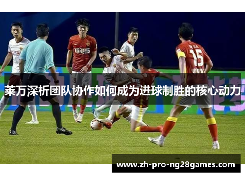 莱万深析团队协作如何成为进球制胜的核心动力