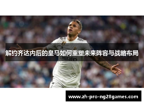 解约齐达内后的皇马如何重塑未来阵容与战略布局 解约齐达内后的皇马如何重塑未来阵容与战略布局