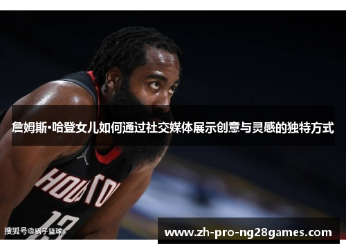 詹姆斯·哈登女儿如何通过社交媒体展示创意与灵感的独特方式 詹姆斯·哈登女儿如何通过社交媒体展示创意与灵感的独特方式