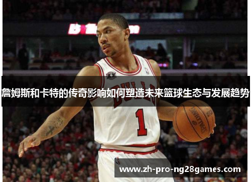 詹姆斯和卡特的传奇影响如何塑造未来篮球生态与发展趋势 詹姆斯和卡特的传奇影响如何塑造未来篮球生态与发展趋势