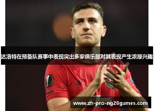 达洛特在预备队赛事中表现突出多家俱乐部对其表现产生浓厚兴趣 达洛特在预备队赛事中表现突出多家俱乐部对其表现产生浓厚兴趣