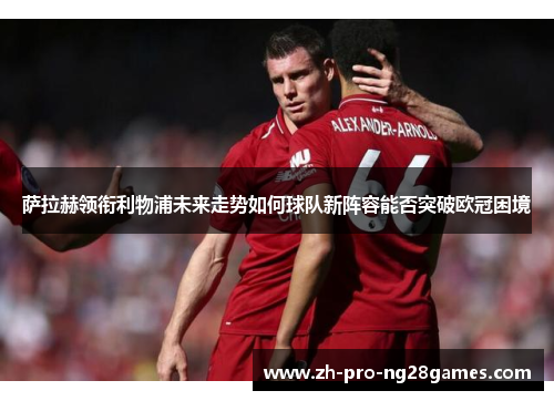 萨拉赫领衔利物浦未来走势如何球队新阵容能否突破欧冠困境