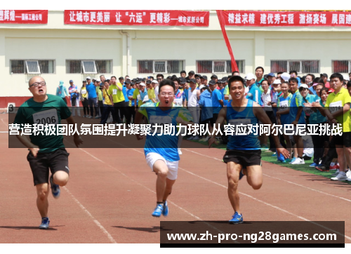 营造积极团队氛围提升凝聚力助力球队从容应对阿尔巴尼亚挑战 营造积极团队氛围提升凝聚力助力球队从容应对阿尔巴尼亚挑战