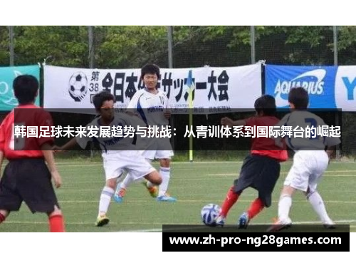 韩国足球未来发展趋势与挑战:从青训体系到国际舞台的崛起 韩国足球未来发展趋势与挑战:从青训体系到国际舞台的崛起