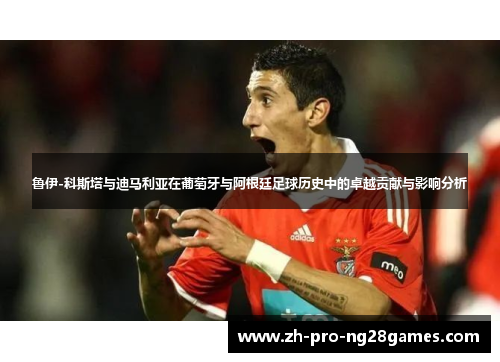 鲁伊-科斯塔与迪马利亚在葡萄牙与阿根廷足球历史中的卓越贡献与影响分析